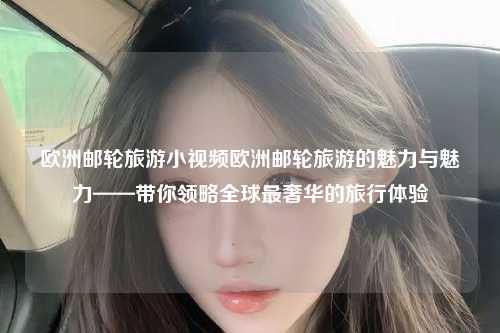 欧洲邮轮旅游小视频欧洲邮轮旅游的魅力与魅力——带你领略全球最奢华的旅行体验